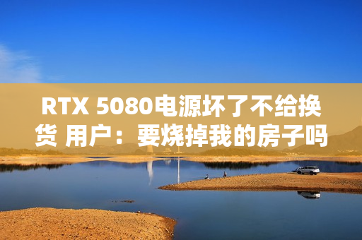 RTX 5080电源坏了不给换货 用户：要烧掉我的房子吗
