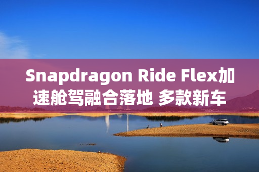 Snapdragon Ride Flex加速舱驾融合落地 多款新车型集中发布