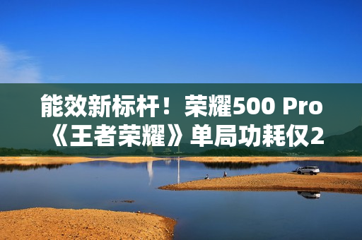 能效新标杆！荣耀500 Pro《王者荣耀》单局功耗仅2.8瓦