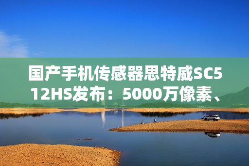 国产手机传感器思特威SC512HS发布：5000万像素、超低功耗