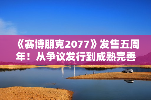 《赛博朋克2077》发售五周年！从争议发行到成熟完善