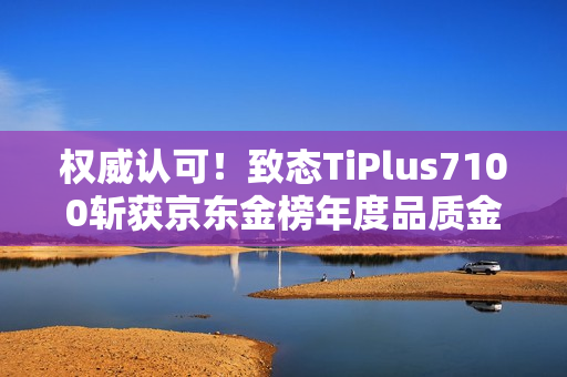 权威认可！致态TiPlus7100斩获京东金榜年度品质金奖