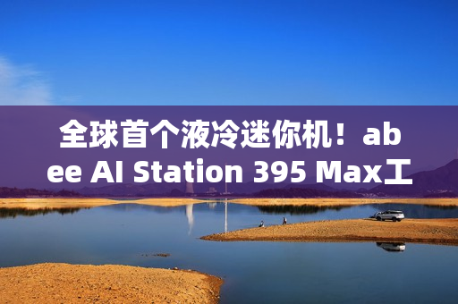 全球首个液冷迷你机！abee AI Station 395 Max工作站图赏