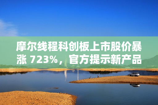 摩尔线程科创板上市股价暴涨 723%，官方提示新产品量产仍需时日