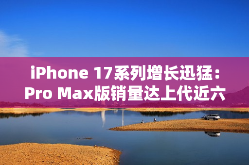 iPhone 17系列增长迅猛：Pro Max版销量达上代近六成