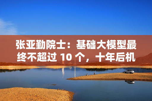 张亚勤院士：基础大模型最终不超过 10 个，十年后机器人比人多