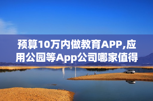 预算10万内做教育APP,应用公园等App公司哪家值得选?