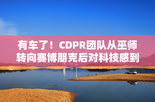 有车了！CDPR团队从巫师转向赛博朋克后对科技感到兴奋