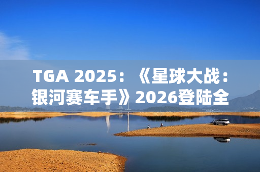 TGA 2025：《星球大战：银河赛车手》2026登陆全平台