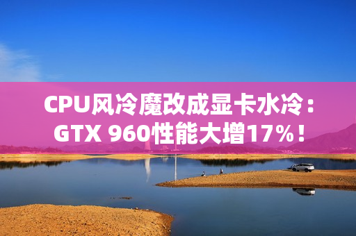 CPU风冷魔改成显卡水冷：GTX 960性能大增17%！