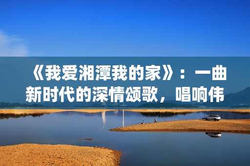 《我爱湘潭我的家》：一曲新时代的深情颂歌，唱响伟人故里的文化自信与城市梦想(我爱湘西作文)