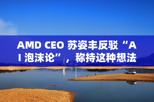 AMD CEO 苏姿丰反驳“AI 泡沫论”，称持这种想法的人有点过于短视