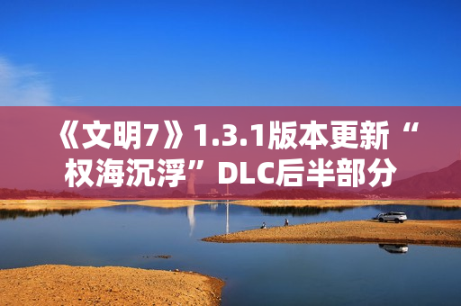 《文明7》1.3.1版本更新“权海沉浮”DLC后半部分