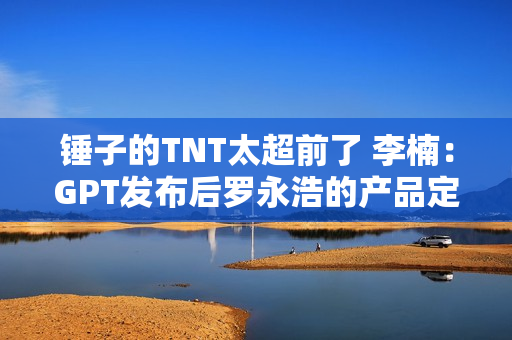 锤子的TNT太超前了 李楠：GPT发布后罗永浩的产品定义突然变对了