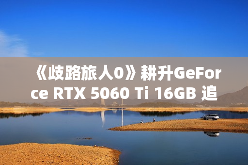 《歧路旅人0》耕升GeForce RTX 5060 Ti 16GB 追风 OC前传冒险