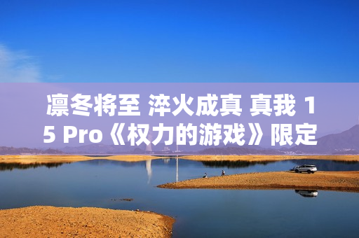 凛冬将至 淬火成真 真我 15 Pro《权力的游戏》限定版今日开售