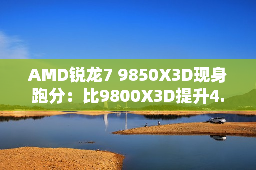 AMD锐龙7 9850X3D现身跑分：比9800X3D提升4.7%