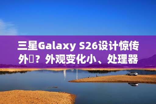 三星Galaxy S26设计惊传外洩？外观变化小、处理器策略再陷谜团