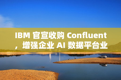 IBM 官宣收购 Confluent，增强企业 AI 数据平台业务