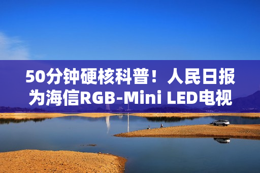 50分钟硬核科普！人民日报为海信RGB-Mini LED电视打call：这创新很中国
