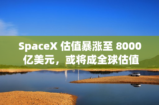 SpaceX 估值暴涨至 8000 亿美元，或将成全球估值最高独角兽