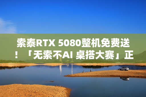索泰RTX 5080整机免费送！「无索不AI 桌搭大赛」正式开启