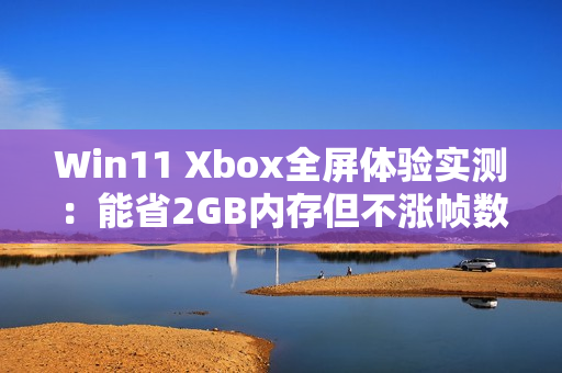 Win11 Xbox全屏体验实测：能省2GB内存但不涨帧数