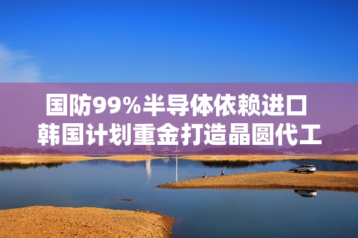 国防99%半导体依赖进口 韩国计划重金打造晶圆代工厂