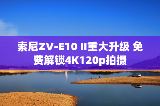 索尼ZV-E10 II重大升级 免费解锁4K120p拍摄