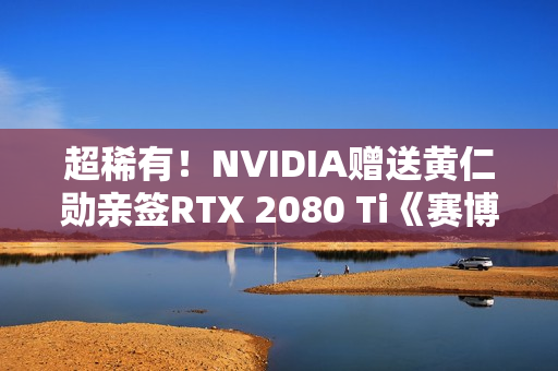 超稀有！NVIDIA赠送黄仁勋亲签RTX 2080 Ti《赛博朋克2077》定制显卡