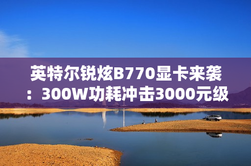 英特尔锐炫B770显卡来袭：300W功耗冲击3000元级市场