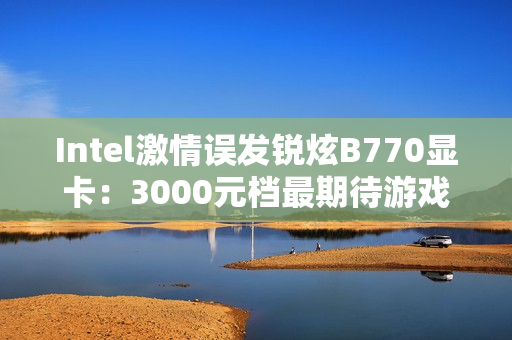 Intel激情误发锐炫B770显卡：3000元档最期待游戏卡还有戏