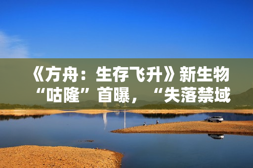 《方舟：生存飞升》新生物“咕隆”首曝，“失落禁域”即将全平台上线