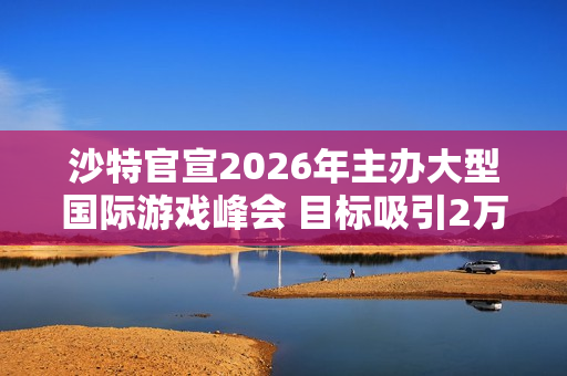 沙特官宣2026年主办大型国际游戏峰会 目标吸引2万人