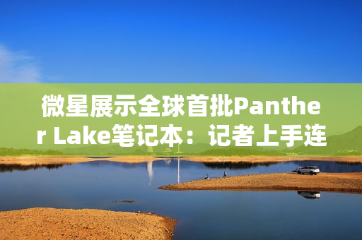 微星展示全球首批Panther Lake笔记本：记者上手连连惊呼