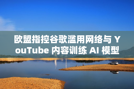 欧盟指控谷歌滥用网络与 YouTube 内容训练 AI 模型