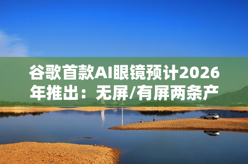 谷歌首款AI眼镜预计2026年推出：无屏/有屏两条产品线齐发