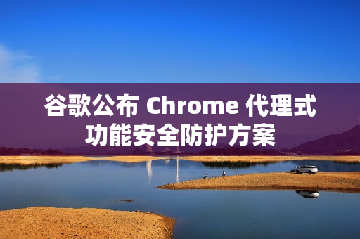 谷歌公布 Chrome 代理式功能安全防护方案