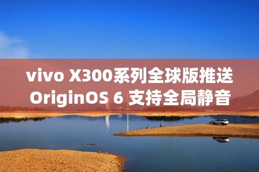 vivo X300系列全球版推送OriginOS 6 支持全局静音