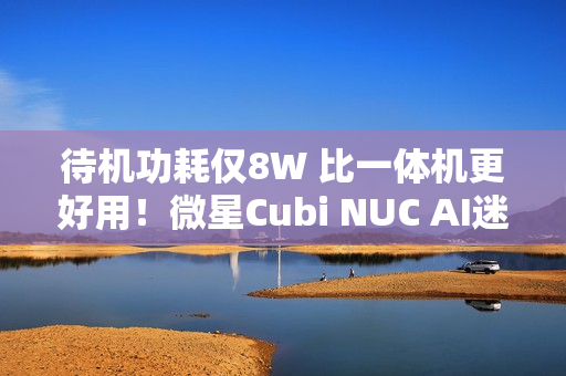 待机功耗仅8W 比一体机更好用！微星Cubi NUC AI迷你电脑评测：可能是最小的高性能迷你机