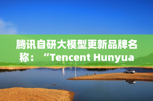 腾讯自研大模型更新品牌名称：“Tencent Hunyuan”变更为“Tencent HY”