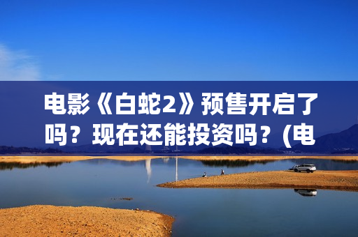 电影《白蛇2》预售开启了吗？现在还能投资吗？(电影白蛇2:青蛇劫起)
