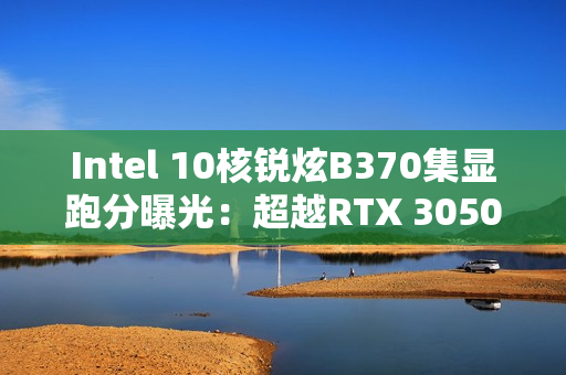 Intel 10核锐炫B370集显跑分曝光：超越RTX 3050