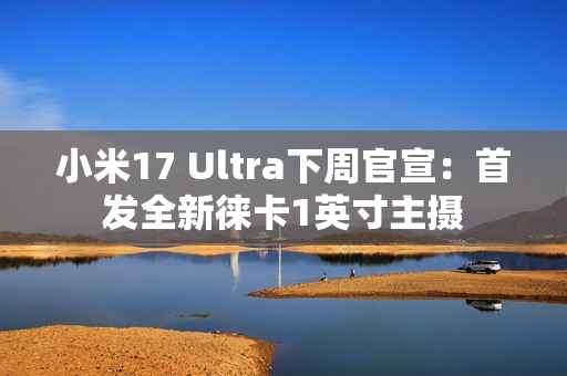 小米17 Ultra下周官宣：首发全新徕卡1英寸主摄