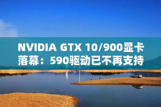 NVIDIA GTX 10/900显卡落幕：590驱动已不再支持！