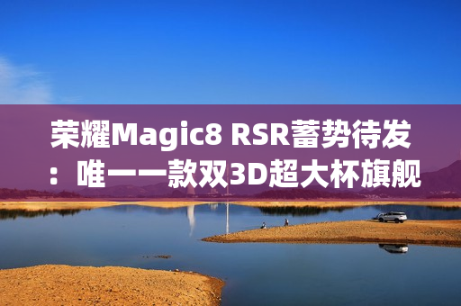 荣耀Magic8 RSR蓄势待发：唯一一款双3D超大杯旗舰