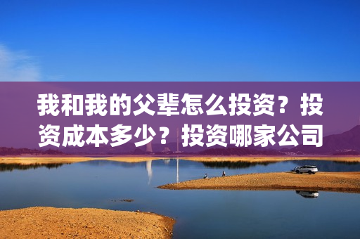 我和我的父辈怎么投资？投资成本多少？投资哪家公司正规呢？(我和我的父辈说的是啥)