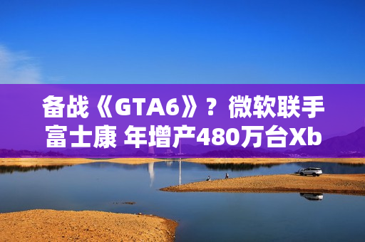 备战《GTA6》？微软联手富士康 年增产480万台Xbox