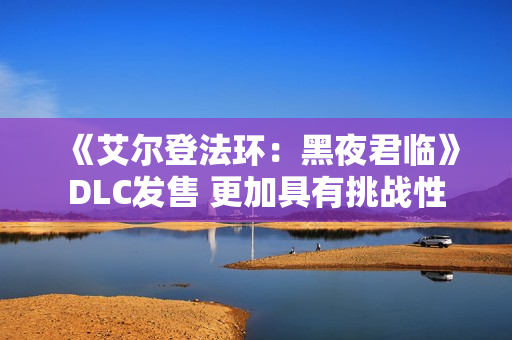 《艾尔登法环：黑夜君临》DLC发售 更加具有挑战性
