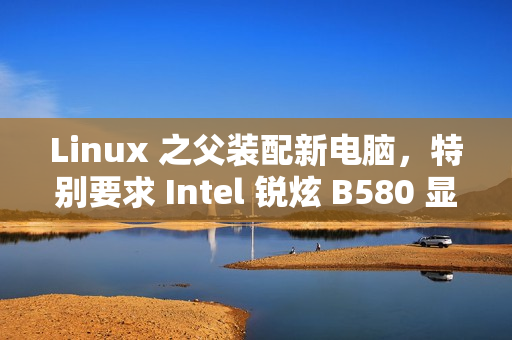 Linux 之父装配新电脑，特别要求 Intel 锐炫 B580 显卡